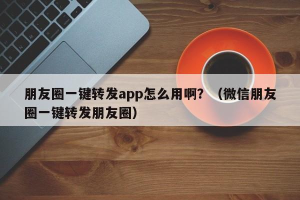 朋友圈一键转发app怎么用啊？（微信朋友圈一键转发朋友圈）-第1张图片-微多开