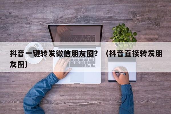 抖音一键转发微信朋友圈？（抖音直接转发朋友圈）-第1张图片-微多开