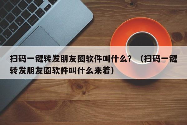 扫码一键转发朋友圈软件叫什么？（扫码一键转发朋友圈软件叫什么来着）-第1张图片-微多开