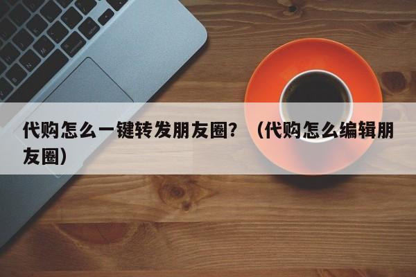 代购怎么一键转发朋友圈？（代购怎么编辑朋友圈）-第1张图片-微多开