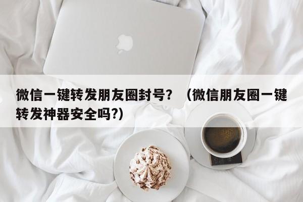 微信一键转发朋友圈封号？（微信朋友圈一键转发神器安全吗?）-第1张图片-微多开