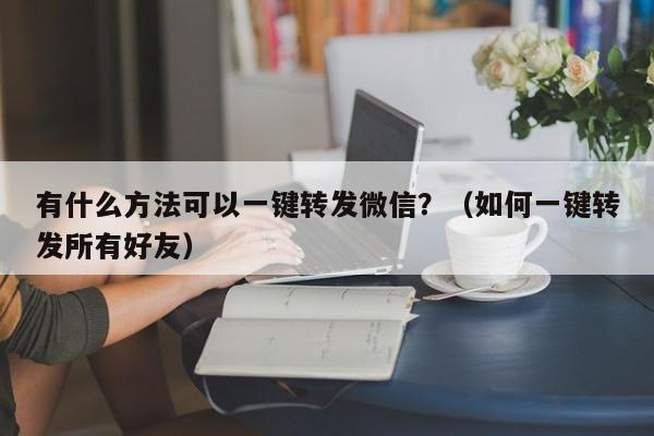 有什么方法可以一键转发微信？（如何一键转发所有好友）-第1张图片-微多开