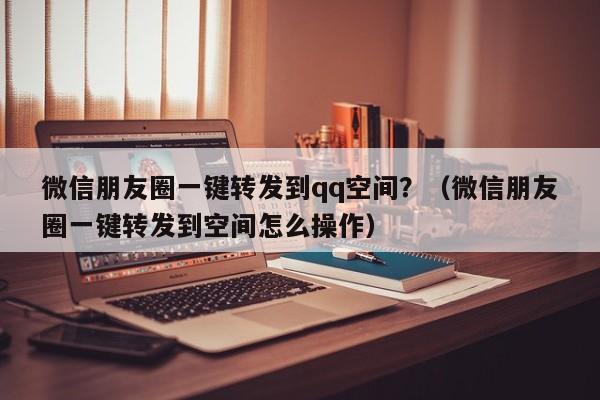 微信朋友圈一键转发到qq空间？（微信朋友圈一键转发到空间怎么操作）-第1张图片-微多开