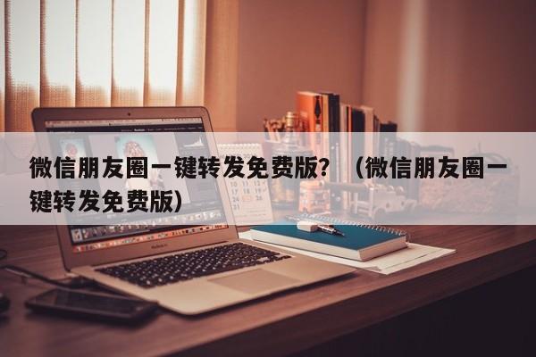 微信朋友圈一键转发免费版？（微信朋友圈一键转发免费版）-第1张图片-微多开