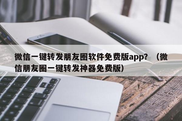 微信一键转发朋友圈软件免费版app？（微信朋友圈一键转发神器免费版）-第1张图片-微多开