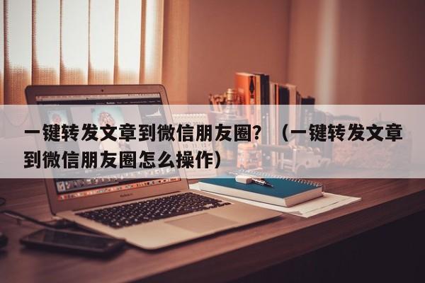 一键转发文章到微信朋友圈？（一键转发文章到微信朋友圈怎么操作）-第1张图片-微多开