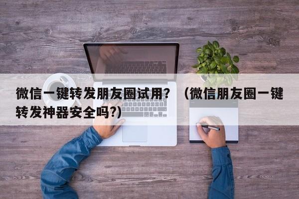 微信一键转发朋友圈试用？（微信朋友圈一键转发神器安全吗?）-第1张图片-微多开