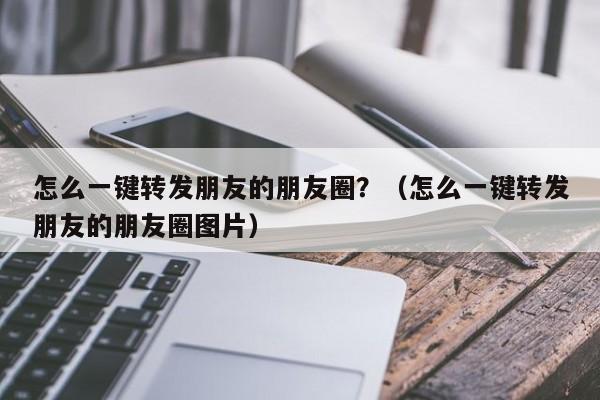 怎么一键转发朋友的朋友圈？（怎么一键转发朋友的朋友圈图片）-第1张图片-微多开