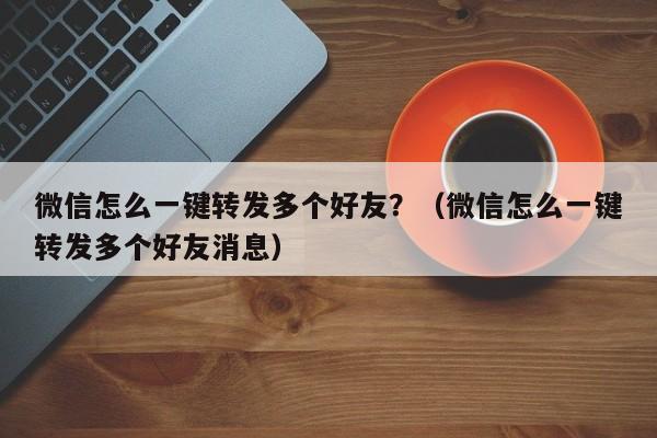 微信怎么一键转发多个好友？（微信怎么一键转发多个好友消息）-第1张图片-微多开