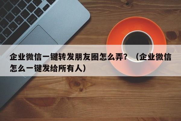 企业微信一键转发朋友圈怎么弄？（企业微信怎么一键发给所有人）-第1张图片-微多开