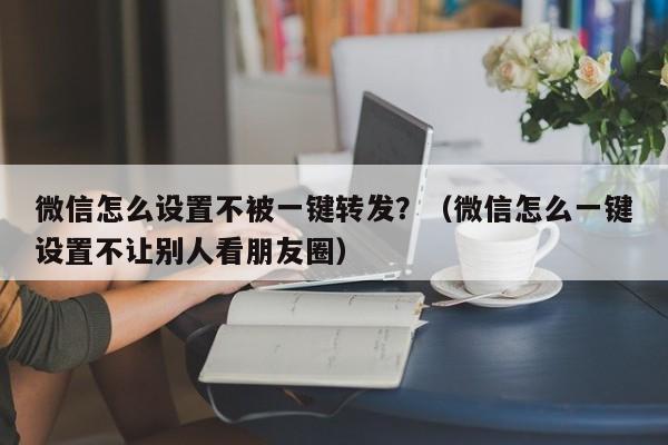 微信怎么设置不被一键转发？（微信怎么一键设置不让别人看朋友圈）-第1张图片-微多开