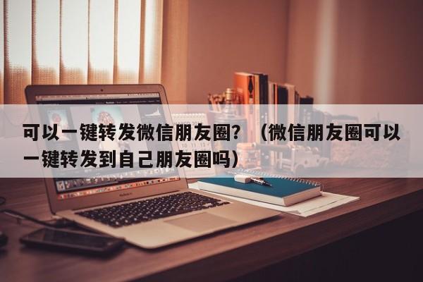 可以一键转发微信朋友圈？（微信朋友圈可以一键转发到自己朋友圈吗）-第1张图片-微多开