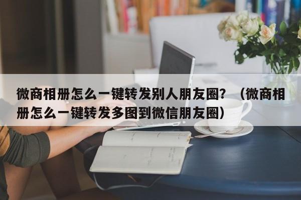 微商相册怎么一键转发别人朋友圈？（微商相册怎么一键转发多图到微信朋友圈）-第1张图片-微多开