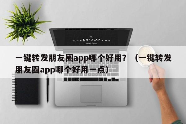 一键转发朋友圈app哪个好用？（一键转发朋友圈app哪个好用一点）-第1张图片-微多开