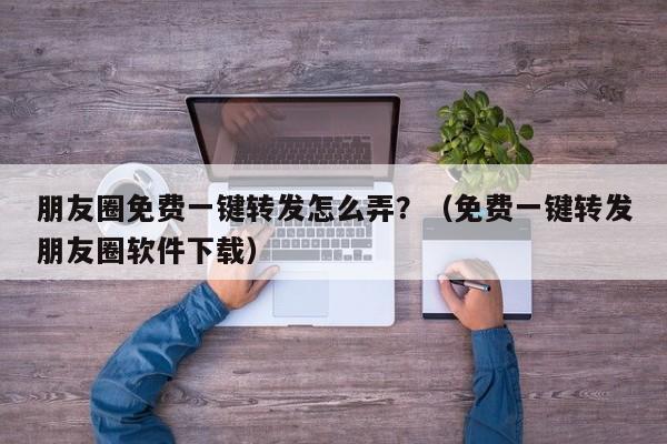 朋友圈免费一键转发怎么弄？（免费一键转发朋友圈软件下载）-第1张图片-微多开