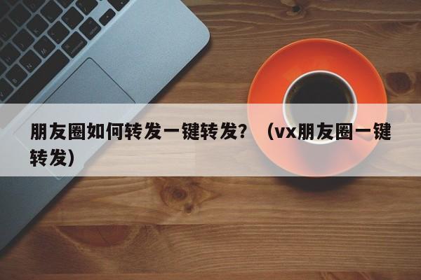 朋友圈如何转发一键转发？（vx朋友圈一键转发）-第1张图片-微多开