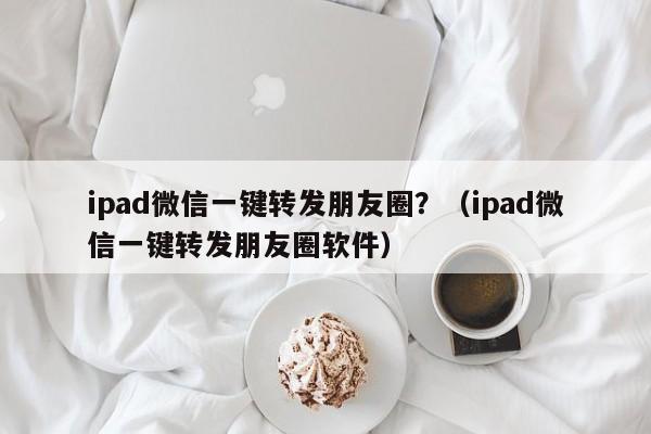 ipad微信一键转发朋友圈？（ipad微信一键转发朋友圈软件）-第1张图片-微多开