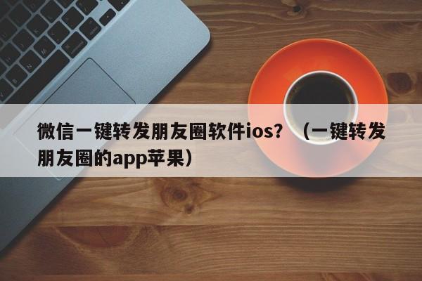 微信一键转发朋友圈软件ios？（一键转发朋友圈的app苹果）-第1张图片-微多开