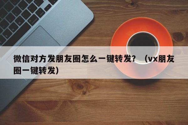 微信对方发朋友圈怎么一键转发？（vx朋友圈一键转发）-第1张图片-微多开