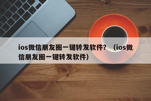 ios微信朋友圈一键转发软件？（ios微信朋友圈一键转发软件）-第1张图片-微多开