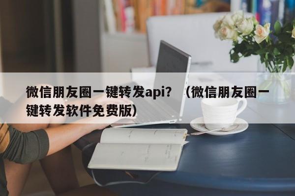 微信朋友圈一键转发api？（微信朋友圈一键转发软件免费版）-第1张图片-微多开