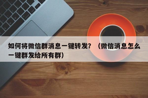 如何将微信群消息一键转发？（微信消息怎么一键群发给所有群）-第1张图片-微多开