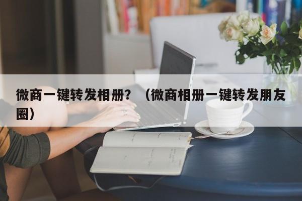 微商一键转发相册？（微商相册一键转发朋友圈）-第1张图片-微多开