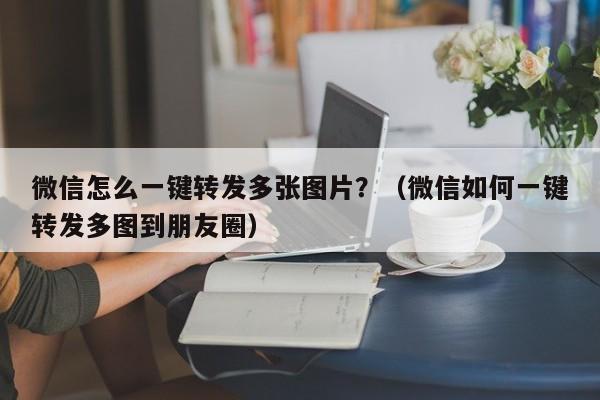 微信怎么一键转发多张图片？（微信如何一键转发多图到朋友圈）-第1张图片-微多开