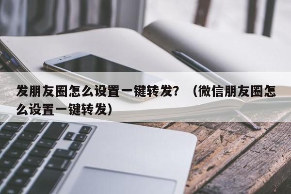 发朋友圈怎么设置一键转发？（微信朋友圈怎么设置一键转发）-第1张图片-微多开