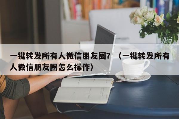 一键转发所有人微信朋友圈？（一键转发所有人微信朋友圈怎么操作）-第1张图片-微多开