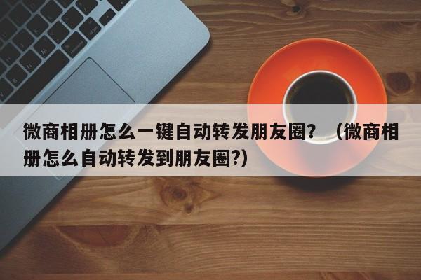 微商相册怎么一键自动转发朋友圈？（微商相册怎么自动转发到朋友圈?）-第1张图片-微多开