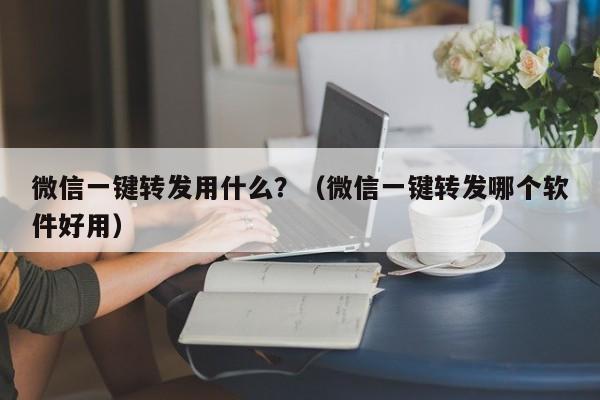 微信一键转发用什么？（微信一键转发哪个软件好用）-第1张图片-微多开