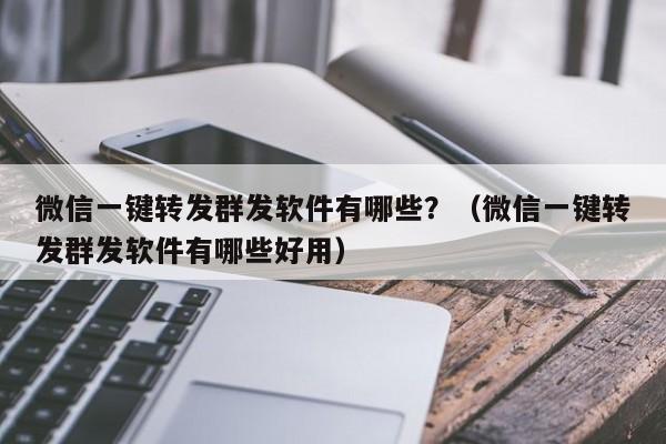 微信一键转发群发软件有哪些？（微信一键转发群发软件有哪些好用）-第1张图片-微多开