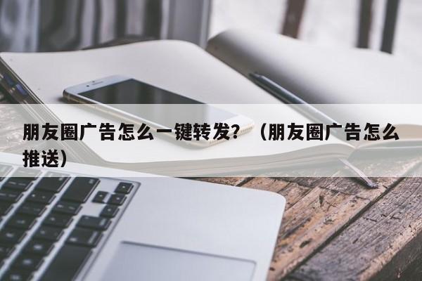 朋友圈广告怎么一键转发？（朋友圈广告怎么推送）-第1张图片-微多开