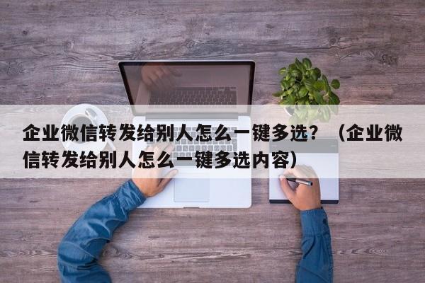 企业微信转发给别人怎么一键多选？（企业微信转发给别人怎么一键多选内容）-第1张图片-微多开