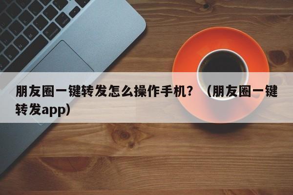 朋友圈一键转发怎么操作手机？（朋友圈一键转发app）-第1张图片-微多开