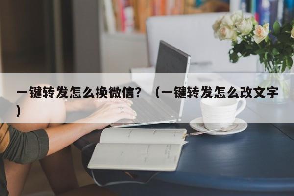 一键转发怎么换微信？（一键转发怎么改文字）-第1张图片-微多开