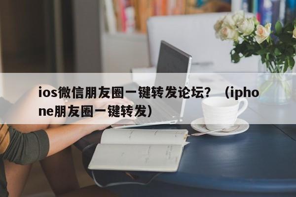 ios微信朋友圈一键转发论坛？（iphone朋友圈一键转发）-第1张图片-微多开