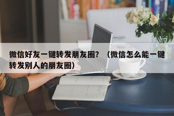 微信好友一键转发朋友圈？（微信怎么能一键转发别人的朋友圈）-第1张图片-微多开