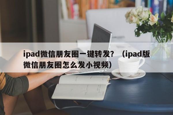 ipad微信朋友圈一键转发？（ipad版微信朋友圈怎么发小视频）-第1张图片-微多开