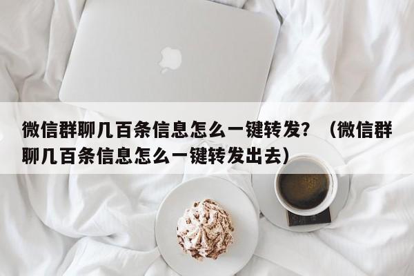 微信群聊几百条信息怎么一键转发？（微信群聊几百条信息怎么一键转发出去）-第1张图片-微多开