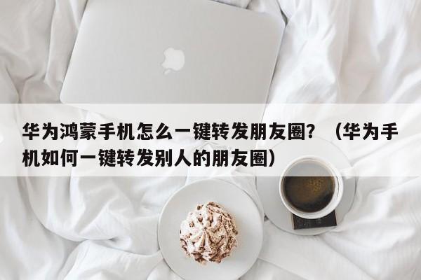 华为鸿蒙手机怎么一键转发朋友圈？（华为手机如何一键转发别人的朋友圈）-第1张图片-微多开