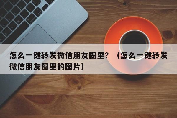 怎么一键转发微信朋友圈里？（怎么一键转发微信朋友圈里的图片）-第1张图片-微多开