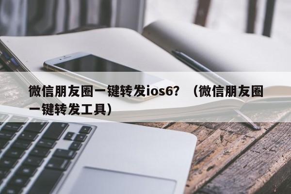 微信朋友圈一键转发ios6？（微信朋友圈一键转发工具）-第1张图片-微多开