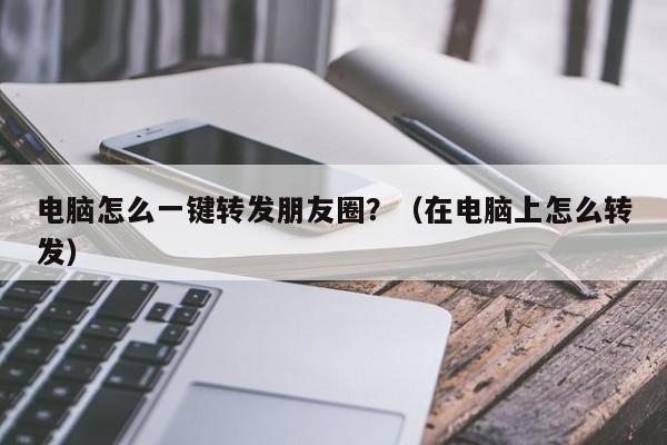 电脑怎么一键转发朋友圈？（在电脑上怎么转发）-第1张图片-微多开