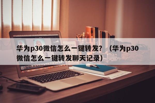 华为p30微信怎么一键转发？（华为p30微信怎么一键转发聊天记录）-第1张图片-微多开