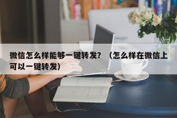 微信怎么样能够一键转发？（怎么样在微信上可以一键转发）-第1张图片-微多开