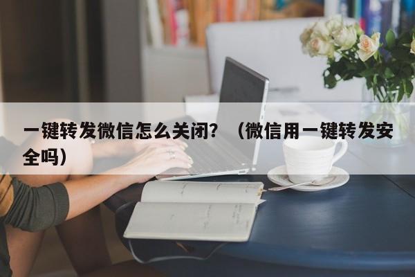 一键转发微信怎么关闭？（微信用一键转发安全吗）-第1张图片-微多开