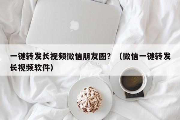 一键转发长视频微信朋友圈？（微信一键转发长视频软件）-第1张图片-微多开