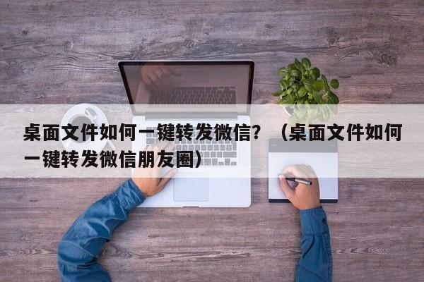 桌面文件如何一键转发微信？（桌面文件如何一键转发微信朋友圈）-第1张图片-微多开